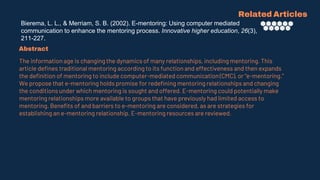 Bierema, L. L., & Merriam, S. B. (2002). E-mentoring: Using computer mediated
communication to enhance the mentoring process. Innovative higher education, 26(3),
211-227.
Related Articles
Abstract
The information age is changing the dynamics of many relationships, including mentoring. This
article defines traditional mentoring according to its function and effectiveness and then expands
the definition of mentoring to include computer-mediated communication (CMC), or “e-mentoring.”
We propose that e-mentoring holds promise for redefining mentoring relationships and changing
the conditions under which mentoring is sought and offered. E-mentoring could potentially make
mentoring relationships more available to groups that have previously had limited access to
mentoring. Benefits of and barriers to e-mentoring are considered, as are strategies for
establishing an e-mentoring relationship. E-mentoring resources are reviewed.
 