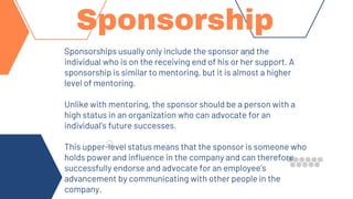 Sponsorships usually only include the sponsor and the
individual who is on the receiving end of his or her support. A
sponsorship is similar to mentoring, but it is almost a higher
level of mentoring.
Unlike with mentoring, the sponsor should be a person with a
high status in an organization who can advocate for an
individual’s future successes.
This upper-level status means that the sponsor is someone who
holds power and influence in the company and can therefore
successfully endorse and advocate for an employee’s
advancement by communicating with other people in the
company.
Sponsorship
 