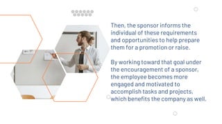 Then, the sponsor informs the
individual of these requirements
and opportunities to help prepare
them for a promotion or raise.
By working toward that goal under
the encouragement of a sponsor,
the employee becomes more
engaged and motivated to
accomplish tasks and projects,
which benefits the company as well.
 