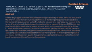 Helms, M. M., Arfken, D. E., & Bellar, S. (2016). The importance of mentoring and
sponsorship in women's career development. SAM advanced management
journal, 81(3), 4.
Related Articles
Abstract
Rather, they suggest that mentoring and sponsoring are distinctly different, albeit not exclusive of
the other. Because there are numerous definitions of mentoring and sponsorship in academic
literature and in popular career and self-help books, we need to be clear about our concept of the
terms. Women choose individuals based on relationships or support (Schieman, 2006), while men
have historically focused more on goal attainment, which is often learned in sporting activities.
[...]when women select mentors too similar to themselves, perhaps because they like them and
feel comfortable with them, they perpetuate homosocial reproduction (Arfken, Bellar, and Helms,
1998). Longitudinal studies are needed to measure the long-term benefits of sponsoring leaders
and moving individuals more quickly through internal organizational levels as well as to external
boardrooms and positions of community leadership.
 