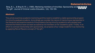 Berg, B. L., & Bing III, R. L. (1990). Mentoring members of minorities: Sponsorship and
“the gift”. Journal of Criminal Justice Education, 1(2), 153-165.
Related Articles
Abstract
This article examines academic mentoring and the need to establish a viable sponsorship program
for minority graduate students. Accordingly we consider the nature of mentoring as represented in
the literature and examine several of the problems facing minority academics who already have
entered the field but have not been accepted as full members of the “academic guild.” Finally, in an
effort to contrast mentorship with sponsorship, we propose a four-stage model for true mentoring
by applying Marcel Mauss's concept of “the gift.”
 