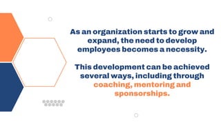 As an organization starts to grow and
expand, the need to develop
employees becomes a necessity.
This development can be achieved
several ways, including through
coaching, mentoring and
sponsorships.
 