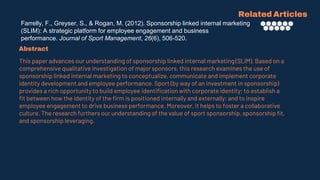 Farrelly, F., Greyser, S., & Rogan, M. (2012). Sponsorship linked internal marketing
(SLIM): A strategic platform for employee engagement and business
performance. Journal of Sport Management, 26(6), 506-520.
Related Articles
Abstract
This paper advances our understanding of sponsorship linked internal marketing (SLIM). Based on a
comprehensive qualitative investigation of major sponsors, this research examines the use of
sponsorship linked internal marketing to conceptualize, communicate and implement corporate
identity development and employee performance. Sport (by way of an investment in sponsorship)
provides a rich opportunity to build employee identification with corporate identity; to establish a
fit between how the identity of the firm is positioned internally and externally; and to inspire
employee engagement to drive business performance. Moreover, it helps to foster a collaborative
culture. The research furthers our understanding of the value of sport sponsorship, sponsorship fit,
and sponsorship leveraging.
 