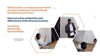But how does a company know which
one their employees need and will
benefit the most from?
Here are a few similarities and
differences of the three processes.
Coaching,
Mentoring,
Sponsorships.
 