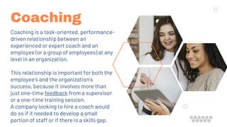 Coaching
Coaching is a task-oriented, performance-
driven relationship between an
experienced or expert coach and an
employee (or a group of employees) at any
level in an organization.
This relationship is important for both the
employee’s and the organization’s
success, because it involves more than
just one-time feedback from a supervisor
or a one-time training session.
A company looking to hire a coach would
do so if it needed to develop a small
portion of staff or if there is a skills gap.
 