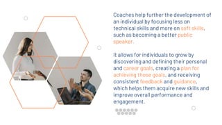 Coaches help further the development of
an individual by focusing less on
technical skills and more on soft skills,
such as becoming a better public
speaker.
It allows for individuals to grow by
discovering and defining their personal
and career goals, creating a plan for
achieving those goals, and receiving
consistent feedback and guidance,
which helps them acquire new skills and
improve overall performance and
engagement.
 