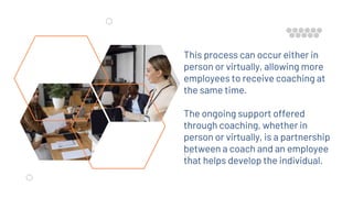 This process can occur either in
person or virtually, allowing more
employees to receive coaching at
the same time.
The ongoing support offered
through coaching, whether in
person or virtually, is a partnership
between a coach and an employee
that helps develop the individual.
 