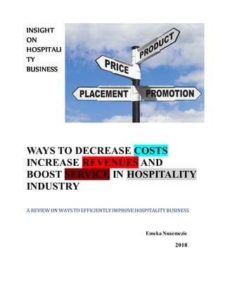 INSIGHT
ON
HOSPITALI
TY
BUSINESS
WAYS TO DECREASE COSTS
INCREASE REVENUES AND
BOOST SERVICE IN HOSPITALITY
INDUSTRY EMEKA
A REVIEW ON WAYSTO EFFICIENTLY IMPROVE HOSPITALITY BUSINESS
Emeka Nnaemezie
2018
 