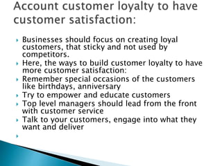  Businesses should focus on creating loyal
customers, that sticky and not used by
competitors.
 Here, the ways to build customer loyalty to have
more customer satisfaction:
 Remember special occasions of the customers
like birthdays, anniversary
 Try to empower and educate customers
 Top level managers should lead from the front
with customer service
 Talk to your customers, engage into what they
want and deliver

 