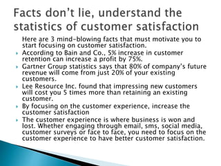 Here are 3 mind-blowing facts that must motivate you to
start focusing on customer satisfaction.
 According to Bain and Co., 5% increase in customer
retention can increase a profit by 75%.
 Gartner Group statistics says that 80% of company’s future
revenue will come from just 20% of your existing
customers.
 Lee Resource Inc. found that impressing new customers
will cost you 5 times more than retaining an existing
customer.
 By focusing on the customer experience, increase the
customer satisfaction
 The customer experience is where business is won and
lost. Whether engaging through email, sms, social media,
customer surveys or face to face, you need to focus on the
customer experience to have better customer satisfaction.
 