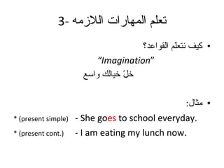 3-  تعلم المهارات اللازمه كيف نتعلّم القواعد؟ “ Imagination” خلّ خيالك واسع مثال : * (present simple)   - She go es  to school everyday. * (present cont.)   - I am eating my lunch now.  