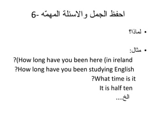 6-  احفظ الجمل والاسئلة المهمّه لماذا؟ مثال : How long have you been here (in ireland)? How long have you been studying English? What time is it? It is half ten الخ .... 