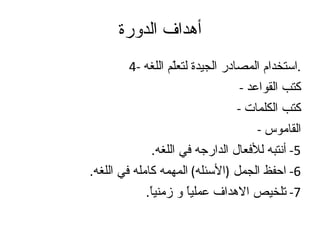 أهداف الدورة 4-  استخدام المصادر الجيدة لتعلّم اللغه . -  كتب القواعد -  كتب الكلمات -  القاموس 5-  أنتبه للأفعال الدارجه في اللغه . 6-  احفظ الجمل  ( الأسئله )  المهمه كامله في اللغه . 7-  تلخيص الاهداف عملياً و زمنياً . 