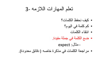 3-  تعلم المهارات اللازمه كيف نحفظ الكلمات؟ كم كلمة في اليوم؟ انتقاء الكلمات ضع الكلمة في جملة مفيدة .   -  مثال :  expect مراجعة الكلمات في مذكرة خاصه  (  دقائق معدودة ). 