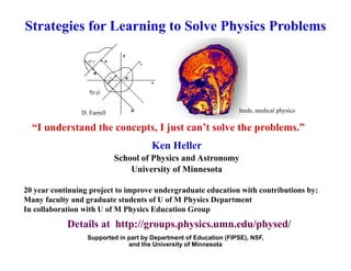 Strategies for Learning to Solve Physics Problems
leeds, medical physics
D. Farrell
Ken Heller
“I understand the concepts, I just can’t solve the problems.”
School of Physics and Astronomy
University of Minnesota
20 year continuing project to improve undergraduate education with contributions by:
Many faculty and graduate students of U of M Physics Department
In collaboration with U of M Physics Education Group
D t il t htt // h i d / h d/
Supported in part by Department of Education (FIPSE), NSF,
and the University of Minnesota
Details at http://groups.physics.umn.edu/physed/
 