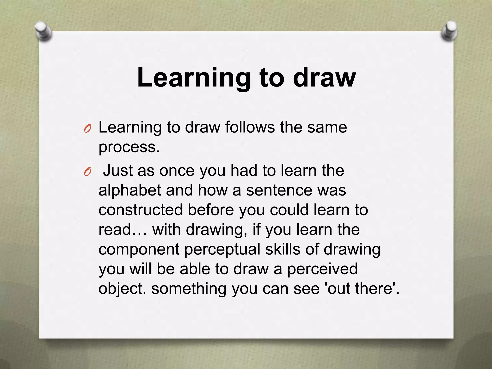 Learning to draw
O Learning to draw follows the same

process.
O Just as once you had to learn the
alphabet and how a sentence was
constructed before you could learn to
read… with drawing, if you learn the
component perceptual skills of drawing
you will be able to draw a perceived
object. something you can see 'out there'.

 
