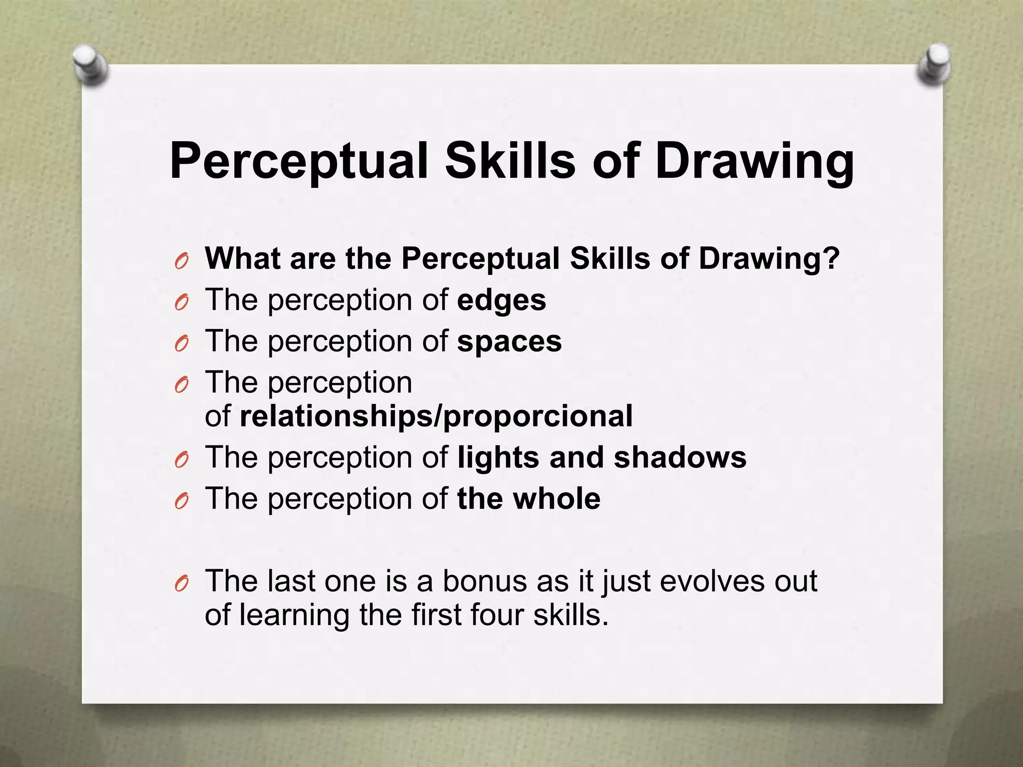 Perceptual Skills of Drawing
O What are the Perceptual Skills of Drawing?
O The perception of edges
O The perception of spaces
O The perception

of relationships/proporcional
O The perception of lights and shadows
O The perception of the whole
O The last one is a bonus as it just evolves out

of learning the first four skills.

 