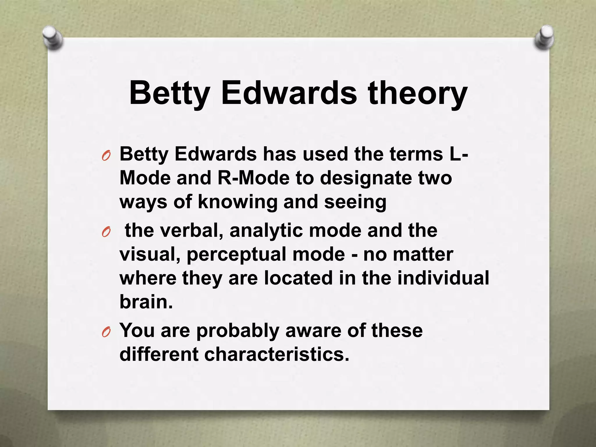 Betty Edwards theory
O Betty Edwards has used the terms L-

Mode and R-Mode to designate two
ways of knowing and seeing
O the verbal, analytic mode and the
visual, perceptual mode - no matter
where they are located in the individual
brain.
O You are probably aware of these
different characteristics.

 