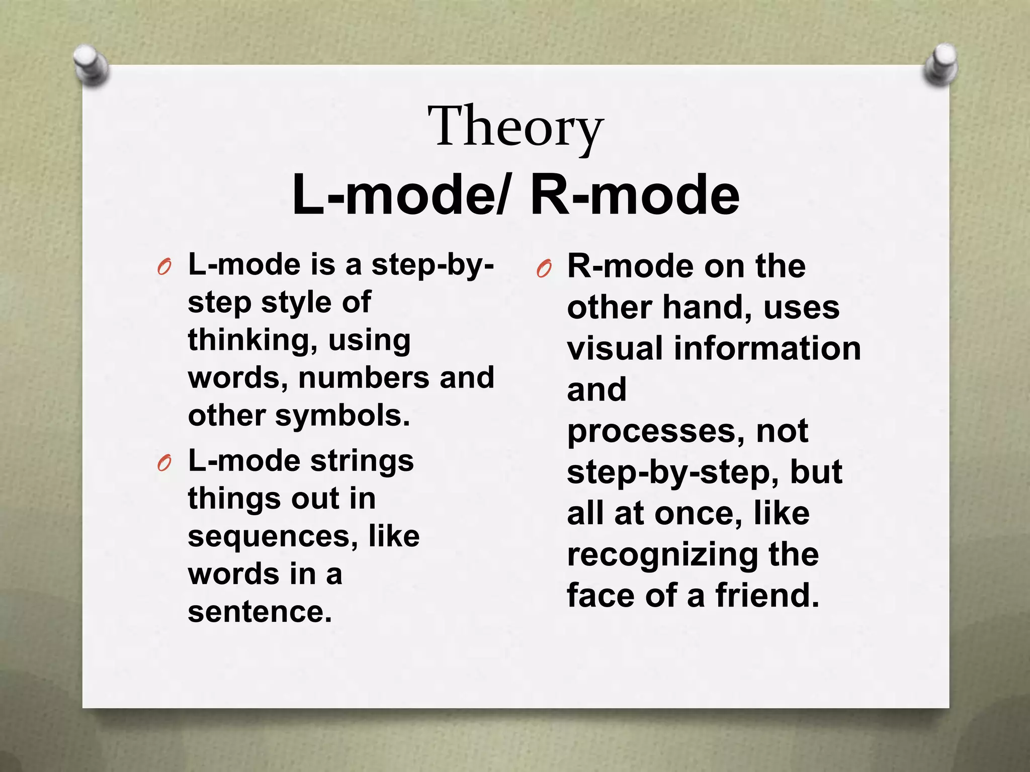 Theory
L-mode/ R-mode
O L-mode is a step-by-

step style of
thinking, using
words, numbers and
other symbols.
O L-mode strings
things out in
sequences, like
words in a
sentence.

O R-mode on the

other hand, uses
visual information
and
processes, not
step-by-step, but
all at once, like
recognizing the
face of a friend.

 
