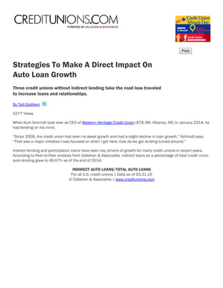 Strategies To Make A Direct Impact On
Auto Loan Growth
Three credit unions without indirect lending take the road less traveled
to increase loans and relationships.
By Ted Goldwyn 
5277 Views
When Kurt Schmidt took over as CEO of Western Heritage Credit Union ($78.3M, Alliance, NE) in January 2014, he
had lending on his mind.
“Since 2009, the credit union had seen no asset growth and had a slight decline in loan growth,” Schmidt says.
“That was a major initiative I was focused on when I got here: how do we get lending turned around.”
Indirect lending and participation loans have been key drivers of growth for many credit unions in recent years.
According to Peer-to-Peer analysis from Callahan & Associates, indirect loans as a percentage of total credit union
auto lending grew to 49.07% as of the end of 2014. 
INDIRECT AUTO LOANS/TOTAL AUTO LOANS
For all U.S. credit unions | Data as of 03.31.15
© Callahan & Associates | www.creditunions.com
 