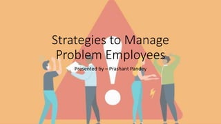 Strategies to Manage
Problem Employees
Presented by – Prashant Pandey
 