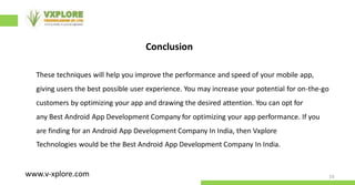 10
www.v-xplore.com
Conclusion
These techniques will help you improve the performance and speed of your mobile app,
giving users the best possible user experience. You may increase your potential for on-the-go
customers by optimizing your app and drawing the desired attention. You can opt for
any Best Android App Development Company for optimizing your app performance. If you
are finding for an Android App Development Company In India, then Vxplore
Technologies would be the Best Android App Development Company In India.
 