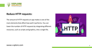 Reduce HTTP requests:
The amount of HTTP requests an app makes is one of the
main elements that affect how well it performs. You can
lower the number of HTTP requests by integrating different
resources, such as scripts and graphics, into a single file.
4
www.v-xplore.com
 