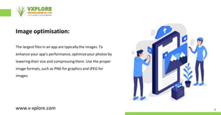 Image optimisation:
The largest files in an app are typically the images. To
enhance your app’s performance, optimizeyour photos by
lowering their size and compressing them. Use the proper
image formats, such as PNG for graphics and JPEG for
images.
5
www.v-xplore.com
 