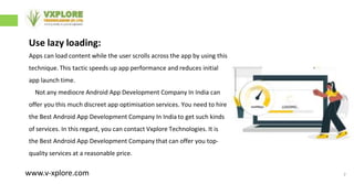 7
Use lazy loading:
Apps can load content while the user scrolls across the app by using this
technique. This tactic speeds up app performance and reduces initial
app launch time.
Not any mediocre Android App Development Company In India can
offer you this much discreet app optimisation services. You need to hire
the Best Android App Development Company In India to get such kinds
of services. In this regard, you can contact Vxplore Technologies. It is
the Best Android App Development Company that can offer you top-
quality services at a reasonable price.
www.v-xplore.com
 