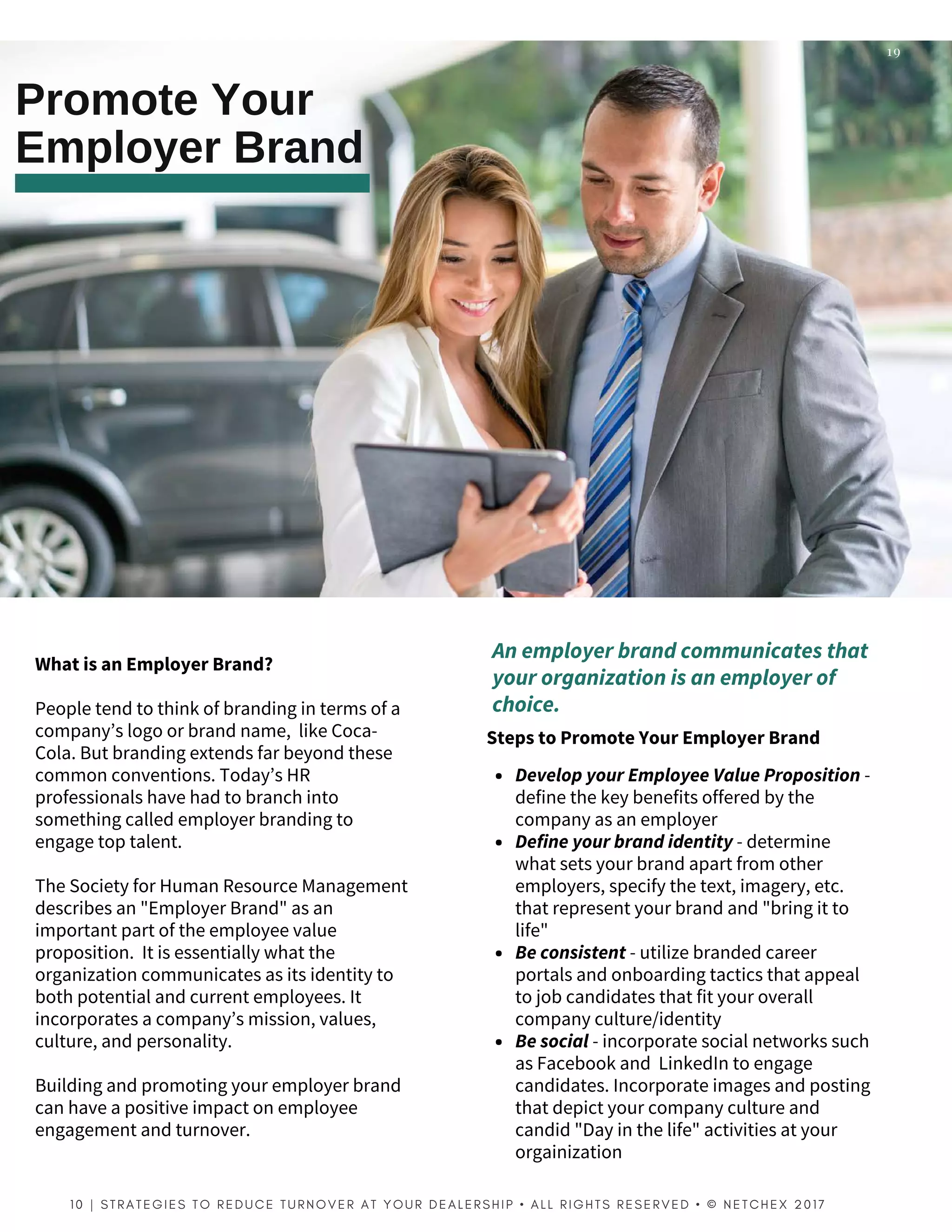 WhatisanEmployerBrand?
People tend to think of branding in terms of a
company’s logo or brand name,  like Coca-
Cola. But branding extends far beyond these
common conventions. Today’s HR
professionals have had to branch into
something called employer branding to
engage top talent.
The Society for Human Resource Management
describes an "Employer Brand" as an
important part of the employee value
proposition.  It is essentially what the
organization communicates as its identity to
both potential and current employees. It
incorporates a company’s mission, values,
culture, and personality.
Building and promoting your employer brand
can have a positive impact on employee
engagement and turnover.
Promote Your
Employer Brand
19
StepstoPromoteYourEmployerBrand
1 0 | S T R A T E G I E S T O R E D U C E T U R N O V E R A T Y O U R D E A L E R S H I P   • A L L R I G H T S R E S E R V E D   • © N E T C H E X 2 0 1 7  
Anemployerbrandcommunicatesthat
yourorganizationisanemployerof
choice.
DevelopyourEmployeeValueProposition -
define the key benefits offered by the
company as an employer
Defineyourbrandidentity- determine
what sets your brand apart from other
employers, specify the text, imagery, etc.
that represent your brand and "bring it to
life"
Beconsistent - utilize branded career
portals and onboarding tactics that appeal
to job candidates that fit your overall
company culture/identity
Besocial - incorporate social networks such
as Facebook and  LinkedIn to engage
candidates. Incorporate images and posting
that depict your company culture and
candid "Day in the life" activities at your
orgainization
 