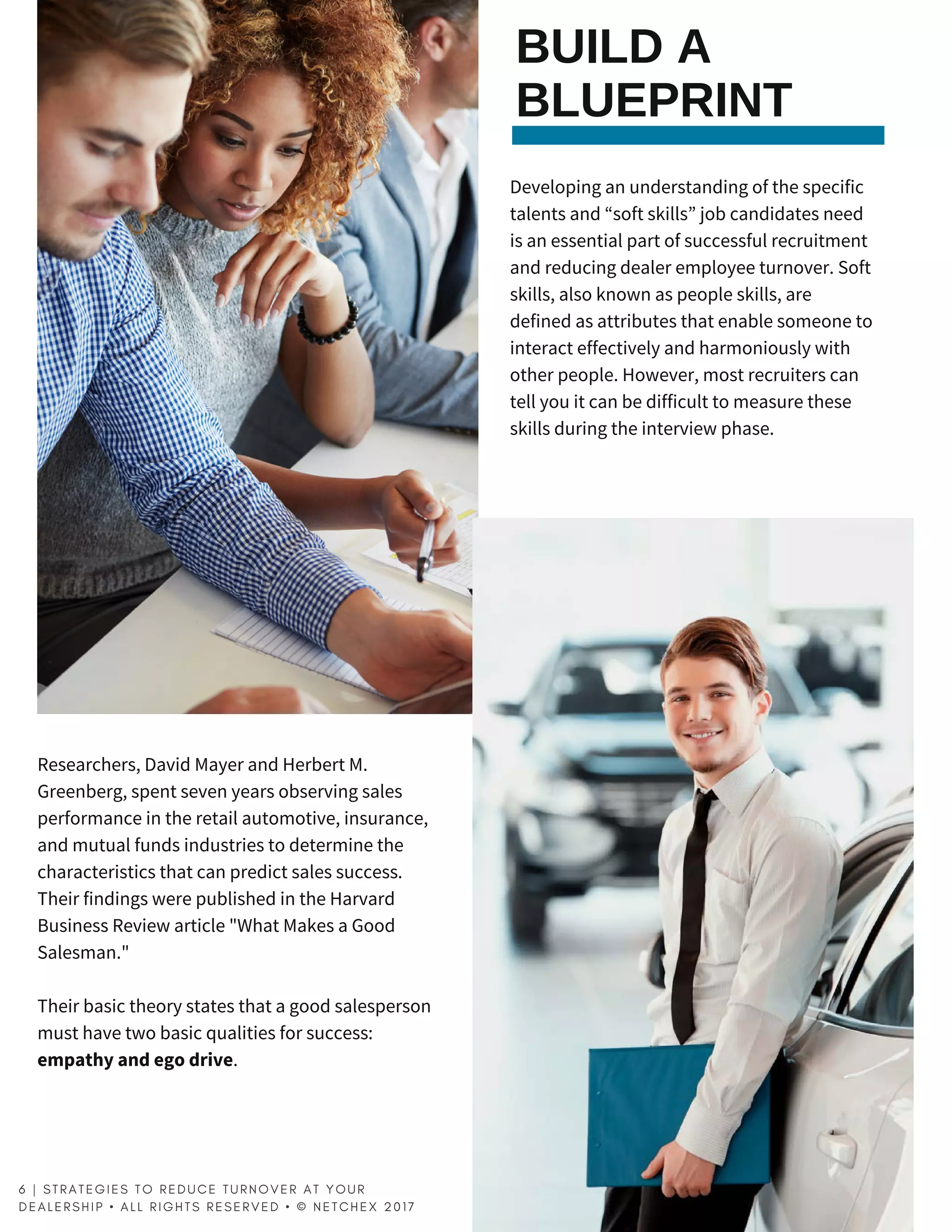 BUILD A
BLUEPRINT
Developing an understanding of the specific
talents and “soft skills” job candidates need
is an essential part of successful recruitment
and reducing dealer employee turnover. Soft
skills, also known as people skills, are
defined as attributes that enable someone to
interact effectively and harmoniously with
other people. However, most recruiters can
tell you it can be difficult to measure these
skills during the interview phase.
Researchers, David Mayer and Herbert M.
Greenberg, spent seven years observing sales
performance in the retail automotive, insurance,
and mutual funds industries to determine the
characteristics that can predict sales success.
Their findings were published in the Harvard
Business Review article "What Makes a Good
Salesman."
Their basic theory states that a good salesperson
must have two basic qualities for success:
empathyandegodrive.
6 | S T R A T E G I E S T O R E D U C E T U R N O V E R A T Y O U R
D E A L E R S H I P   • A L L R I G H T S R E S E R V E D   • © N E T C H E X 2 0 1 7  
 