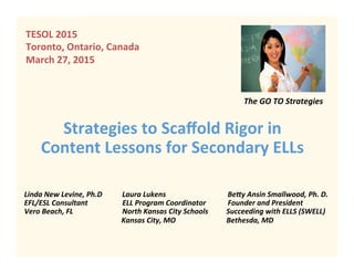 Strategies	
  to	
  Scaﬀold	
  Rigor	
  in	
  
Content	
  Lessons	
  for	
  Secondary	
  ELLs	
  
	
  	
  	
  	
  	
  	
  	
  	
  	
  	
  	
  	
  	
  The	
  GO	
  TO	
  Strategies	
  
Linda	
  New	
  Levine,	
  Ph.D	
  	
  	
  	
  	
  	
  	
  	
  	
  	
  	
  Laura	
  Lukens	
  	
  	
  	
  	
  	
  	
  	
  	
  	
  	
  	
  	
  	
  	
  	
  	
  	
  	
  	
  	
  	
  	
  	
  	
  	
  	
  	
  	
  	
  	
  	
  	
  	
  Be;y	
  Ansin	
  Smallwood,	
  Ph.	
  D.	
  
EFL/ESL	
  Consultant	
  	
  	
  	
  	
  	
  	
  	
  	
  	
  	
  	
  	
  	
  	
  	
  	
  	
  	
  ELL	
  Program	
  Coordinator	
  	
  	
  	
  	
  	
  	
  	
  	
  	
  	
  	
  Founder	
  and	
  President	
  
Vero	
  Beach,	
  FL	
  	
  	
  	
  	
  	
  	
  	
  	
  	
  	
  	
  	
  	
  	
  	
  	
  	
  	
  	
  	
  	
  	
  	
  	
  	
  	
  North	
  Kansas	
  City	
  Schools	
  	
  	
  	
  	
  	
  	
  	
  	
  	
  Succeeding	
  with	
  ELLS	
  (SWELL)	
  	
  	
  	
  
	
   	
  	
  	
  	
  	
  	
  	
  	
  	
  	
  	
  	
  	
  	
  	
  	
  	
  	
  	
  Kansas	
  City,	
  MO 	
   	
  	
  	
  	
  	
  	
  Bethesda,	
  MD	
  
	
  	
  	
  	
  	
  	
  	
  	
  	
  	
  	
  	
  	
  	
  	
  	
  	
  	
  	
  	
  	
  	
  	
  	
  	
  	
  	
  	
  	
  	
  	
  	
  	
  	
  	
  	
  	
  	
  	
  	
  	
  	
  	
  	
  	
  	
  	
  	
  	
  	
  	
  	
  	
  	
  	
  	
  	
  	
  	
  	
  	
  	
  	
  	
  	
  	
  	
  	
  	
  	
  	
  	
  	
  	
  	
  	
  	
  	
  	
  	
  	
  	
  	
  	
  	
  	
  	
  	
  	
  	
  	
  	
  	
  	
  	
  	
  	
  	
  	
  	
  	
  	
  	
  	
  	
  	
  	
  	
  	
  	
  	
  	
  	
  
TESOL	
  2015	
  
Toronto,	
  Ontario,	
  Canada	
  
March	
  27,	
  2015	
  
	
  
 