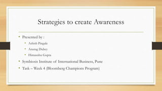 Strategies to create Awareness
• Presented by :
• Ashish Pingale
• Anurag Dubey
• Himasnhu Gupta
• Symbiosis Institute of International Business, Pune
• Task – Week 4 (Bloomberg Champions Program)
 