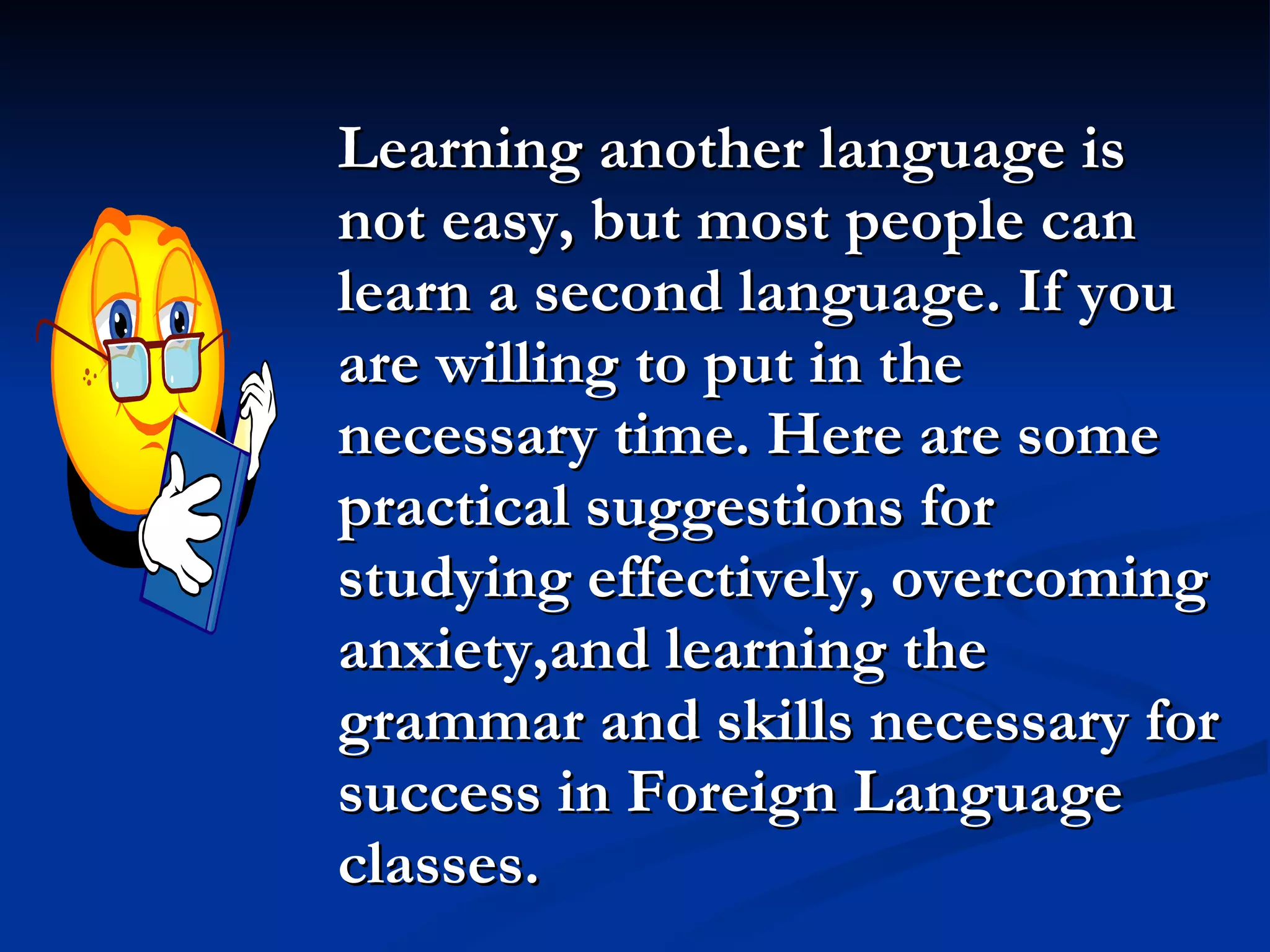 Learning another language is not easy, but most people can learn a second language. If you are willing to put in the necessary time. Here are some practical suggestions for studying effectively, overcoming anxiety,and learning the grammar and skills necessary for success in Foreign Language classes. 