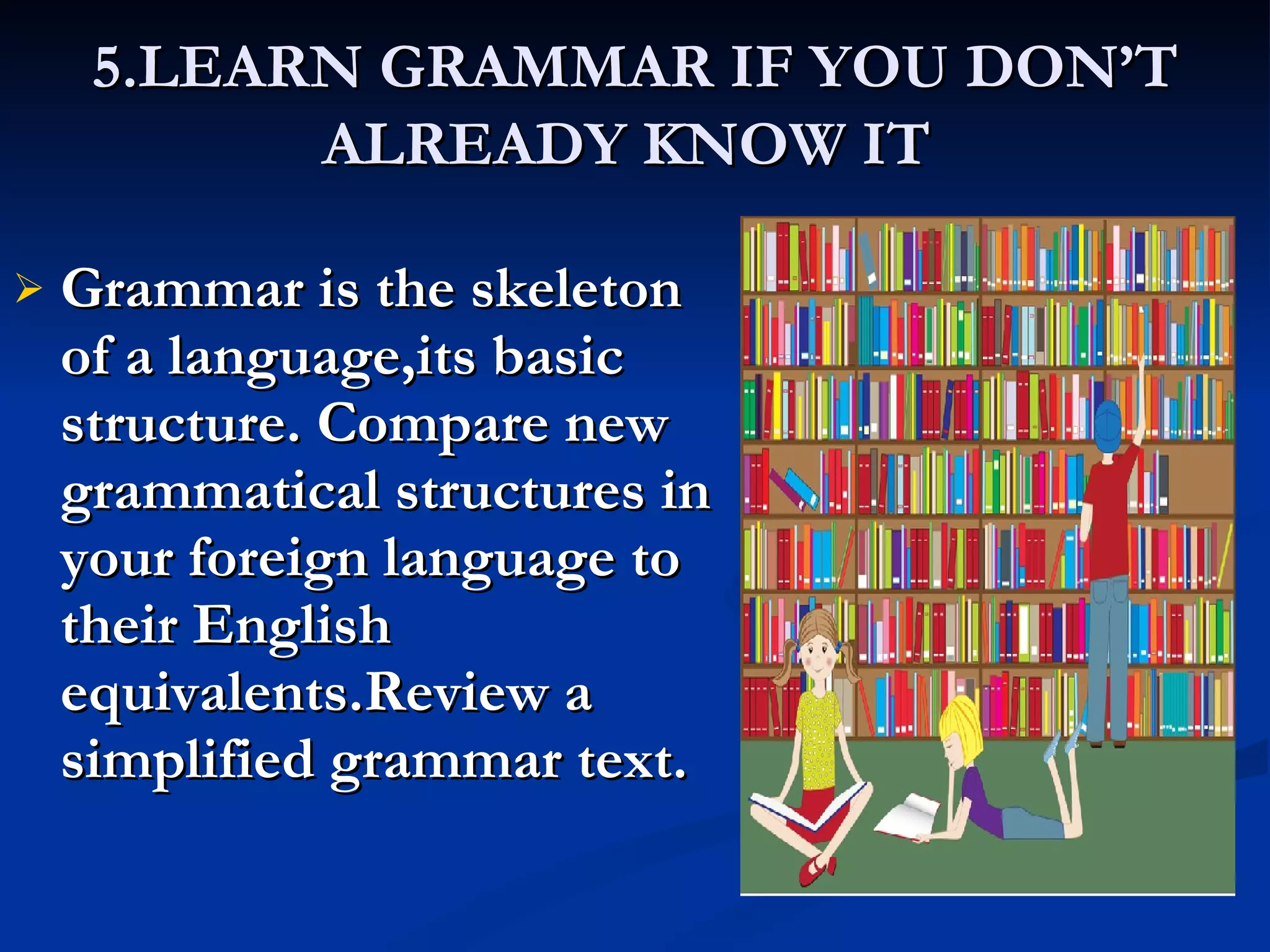 5.LEARN GRAMMAR IF YOU DON’T ALREADY KNOW IT   Grammar is the skeleton of a language,its basic structure. Compare new grammatical structures in your foreign language to their English equivalents.Review a simplified grammar text. 