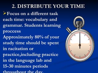 2. DISTRIBUTE YOUR TIME Focus on a different task each  time: vocabulary and grammar. Students learning proccess   Approximately 80% of your study time should be spent in racitation or practice,including practice in the language lab and 15-30 minutes periods throughout the day. 