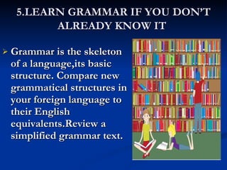 5.LEARN GRAMMAR IF YOU DON’T ALREADY KNOW IT   Grammar is the skeleton of a language,its basic structure. Compare new grammatical structures in your foreign language to their English equivalents.Review a simplified grammar text. 