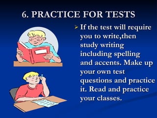 6. PRACTICE FOR TESTS If the test will require you to write,then study writing including spelling  and accents. Make up your own test questions and practice it. Read and practice your classes. 