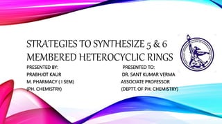 STRATEGIES TO SYNTHESIZE 5 & 6
MEMBERED HETEROCYCLIC RINGS
PRESENTED BY: PRESENTED TO:
PRABHJOT KAUR DR. SANT KUMAR VERMA
M. PHARMACY ( I SEM) ASSOCIATE PROFESSOR
(PH. CHEMISTRY) (DEPTT. OF PH. CHEMISTRY)
 