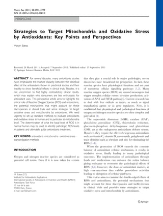 Pharm Res (2011) 28:2771–2779 
DOI 10.1007/s11095-011-0587-2 
PERSPECTIVE 
Strategies to Target Mitochondria and Oxidative Stress 
by Antioxidants: Key Points and Perspectives 
Marvin Edeas 
Received: 28 March 2011 /Accepted: 7 September 2011 /Published online: 15 September 2011 
# Springer Science+Business Media, LLC 2011 
ABSTRACT For several decades, many antioxidants studies 
have emphasized the marked disparity between the beneficial 
effect of the antioxidants shown in preclinical studies and their 
inability to show beneficial effects in clinical trials. Besides, it is 
not uncommon to find highly contradictory clinical results, 
which may explain why consumers are less enthusiastic for 
antioxidant uses. This perspective article aims to highlights the 
critical role of Reactive Oxygen Species (ROS) and antioxidants, 
the potential mechanisms that might account for these 
discrepancies in clinical trials and some strategies to target 
oxidative stress and mitochondria by antioxidants. We need 
urgently to set up standard methods to evaluate antioxidants 
and oxidative stress in human and in particular at mitochondria 
level. The determination of what the basal level of ROS is in 
normal human may be used to identify pathologic ROS levels 
in patients and ultimately guide antioxidants treatment. 
KEY WORDS antioxidant . mitochondria . oxidative stress . 
standardization methods 
INTRODUCTION 
Oxygen and nitrogen reactive species are considered as 
potential cell toxins. Even if it is now taken for certain 
that they play a crucial role in major pathologies, recent 
discoveries have broadened the perspective. In fact, these 
reactive species have physiological functions and are part 
of numerous cellular signalling pathways (1,2). Many 
reactive oxygen species (ROS) are second messengers that 
trigger complex cellular events (cytokine production, acti-vation 
of AP-1 and NF-B pathways). Current research has 
to deal with free radicals as toxics, as much as signal 
transduction agents or as gene regulators. Now, it is 
established that physiological and pathological functions of 
oxygen and nitrogen reactive species are often complex and 
polyvalent (2). 
The superoxide dismutase (SOD), catalase (CAT), 
glutathione peroxidase (GPX), thioredoxin reductase, 
glucose-6-phosphate dehydrogenase and glutathione 
(GSH) act as the endogenous antioxidants defense system. 
However, they require the effect of exogenous antioxidants 
such as vitamin C, vitamin D, carotenoids, polyphenols and 
trace elements such as selenium and zinc for eliminating the 
ROS (1–4). 
When the generation of ROS exceeds the counter-balance 
of antioxidant cellular mechanism, it results in 
oxidative stress, finally leading to many pathological 
outcomes. The implementation of antioxidants through 
foods and medications can enhance the redox balance 
giving resistance to overcome the pathological effects of 
ROS (4,5). However, the doses of antioxidant matters, at 
high concentrations they exhibit prooxidant activities 
leading to disruption of cellular pathways. 
This review aims to examine the double-edged effects of 
ROS and antioxidants, the potential mechanisms that 
might account for these discrepancies and ineffectiveness 
in clinical trials and provides some strategies to target 
oxidative stress and mitochondria by antioxidants. 
M. Edeas (*) 
Institute For Antioxidants Applications 
International Society of Antioxidants in Nutrition and Health (ISANH) 
Antioxidants Task Force 
15 rue de la paix 
75002 Paris, France 
e-mail: isanh@isanh.com 
 