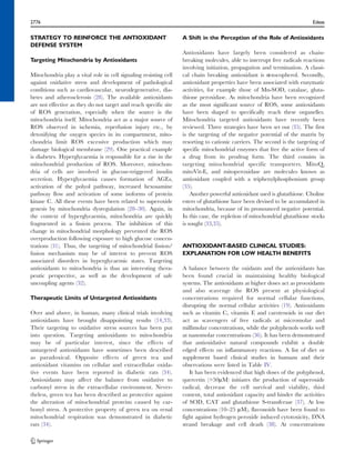 2776 Edeas 
STRATEGY TO REINFORCE THE ANTIOXIDANT 
DEFENSE SYSTEM 
Targeting Mitochondria by Antioxidants 
Mitochondria play a vital role in cell signaling resisting cell 
against oxidative stress and development of pathological 
conditions such as cardiovascular, neurodegenerative, dia-betes 
and atherosclerosis (28). The available antioxidants 
are not effective as they do not target and reach specific site 
of ROS generation, especially when the source is the 
mitochondria itself. Mitochondria act as a major source of 
ROS observed in ischemia, reperfusion injury etc., by 
detoxifying the oxygen species in its compartment, mito-chondria 
limit ROS excessive production which may 
damage biological membrane (29). One practical example 
is diabetes. Hyperglycaemia is responsible for a rise in the 
mitochondrial production of ROS. Moreover, mitochon-dria 
of cells are involved in glucose-triggered insulin 
secretion. Hyperglycaemia causes formation of AGEs, 
activation of the polyol pathway, increased hexosamine 
pathway flow and activation of some isoforms of protein 
kinase C. All these events have been related to superoxide 
genesis by mitochondria dysregulation (28–30). Again, in 
the context of hyperglycaemia, mitochondria are quickly 
fragmented in a fission process. The inhibition of this 
change in mitochondrial morphology prevented the ROS 
overproduction following exposure to high glucose concen-trations 
(31). Thus, the targeting of mitochondrial fission/ 
fusion mechanism may be of interest to prevent ROS 
associated disorders in hyperglycaemic states. Targeting 
antioxidants to mitochondria is thus an interesting thera-peutic 
perspective, as well as the development of safe 
uncoupling agents (32). 
Therapeutic Limits of Untargeted Antioxidants 
Over and above, in human, many clinical trials involving 
antioxidants have brought disappointing results (14,33). 
Their targeting to oxidative stress sources has been put 
into question. Targeting antioxidants to mitochondria 
may be of particular interest, since the effects of 
untargeted antioxidants have sometimes been described 
as paradoxical. Opposite effects of green tea and 
antioxidant vitamins on cellular and extracellular oxida-tive 
events have been reported in diabetic rats (34). 
Antioxidants may affect the balance from oxidative to 
carbonyl stress in the extracellular environment. Never-theless, 
green tea has been described as protective against 
the alteration of mitochondrial proteins caused by car-bonyl 
stress. A protective property of green tea on renal 
mitochondrial respiration was demonstrated in diabetic 
rats (34). 
A Shift in the Perception of the Role of Antioxidants 
Antioxidants have largely been considered as chain-breaking 
molecules, able to interrupt free radicals reactions 
involving initiation, propagation and termination. A classi-cal 
chain breaking antioxidant is α-tocopherol. Secondly, 
antioxidant properties have been associated with enzymatic 
activities, for example those of Mn-SOD, catalase, gluta-thione 
peroxidase. As mitochondria have been recognized 
as the most significant source of ROS, some antioxidants 
have been shaped to specifically reach these organelles. 
Mitochondria targeted antioxidants have recently been 
reviewed. Three strategies have been set out (35). The first 
is the targeting of the negative potential of the matrix by 
resorting to cationic carriers. The second is the targeting of 
specific mitochondrial enzymes that free the active form of 
a drug from its prodrug form. The third consists in 
targeting mitochondrial specific transporters. MitoQ, 
mitoVit-E, and mitoperoxidase are molecules known as 
antioxidant coupled with a triphenylphosphonium group 
(35). 
Another powerful antioxidant used is glutathione. Choline 
esters of glutathione have been devised to be accumulated in 
mitochondria, because of its pronounced negative potential. 
In this case, the repletion of mitochondrial glutathione stocks 
is sought (33,35). 
ANTIOXIDANT-BASED CLINICAL STUDIES: 
EXPLANATION FOR LOW HEALTH BENEFITS 
A balance between the oxidants and the antioxidants has 
been found crucial in maintaining healthy biological 
systems. The antioxidants at higher doses act as prooxidants 
and also scavenge the ROS present at physiological 
concentrations required for normal cellular functions, 
disrupting the normal cellular activities (19). Antioxidants 
such as vitamin C, vitamin E and carotenoids in our diet 
act as scavengers of free radicals at micromolar and 
millimolar concentrations, while the polyphenols works well 
at nanomolar concentrations (36). It has been demonstrated 
that antioxidative natural compounds exhibit a double 
edged effects on inflammatory reactions. A list of diet or 
supplement based clinical studies in humans and their 
observations were listed in Table IV. 
It has been evidenced that high doses of the polyphenol, 
quercetin (>50μM) initiates the production of superoxide 
radical, decrease the cell survival and viability, thiol 
content, total antioxidant capacity and hinder the activities 
of SOD, CAT and glutathione S-transferase (37). At low 
concentrations (10–25 μM), flavonoids have been found to 
fight against hydrogen peroxide induced cytotoxicity, DNA 
strand breakage and cell death (38). At concentrations 
 
