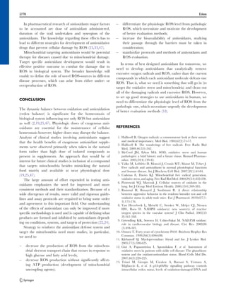 2778 Edeas 
In pharmaceutical research of antioxidants major factors 
to be accounted are dose of antioxidant administered, 
duration of the trail undertaken and synergism of the 
antioxidants. The knowledge regarding these effects has to 
lead to different strategies for development of antioxidative 
drugs that prevent cellular damage by ROS (25,33,47). 
Mitochondrial targeting antioxidants would be potential 
therapy for diseases caused due to mitochondrial damage. 
Target specific antioxidant development would result in 
effective positive outcome to combat the damage due to 
ROS in biological system. The broader knowledge will 
enable to define the role of novel ROS-sources in different 
disease processes, which can arise from either under- or 
overproduction of ROS. 
CONCLUSION 
The dynamic balance between oxidation and antioxidation 
(redox balance) is significant for the homeostasis of 
biological system influencing not only ROS but antioxidant 
as well (2,19,25,47). Physiologic doses of exogenous anti-oxidants 
are essential for the maintenance of cellular 
homeostasis however; higher doses may disrupt the balance. 
Analysis of clinical studies involving antioxidants suggest 
that the health benefits of exogenous antioxidant supple-ments 
were observed primarily when taken in the natural 
form rather than high dose of isolated compounds as 
present in supplements. An approach that would be of 
interest for future clinical studies is inclusion of a compound 
that targets mitochondria besides mimicking the natural 
food matrix and available at near physiological dose 
(19,25,47). 
The large amount of effort expended in testing anti-oxidants 
emphasizes the need for improved and more 
consistent methods and their standardization. Because of a 
wide divergence of results, more valid and rigorous guide-lines 
and assay protocols are required to bring some order 
and agreement to this important field. Our understanding 
of the effects of antioxidant can only be improved if more 
specific methodology is used and is capable of defining what 
products are formed and inhibited by antioxidants depend-ing 
on conditions, systems, and targets of protection (22,24). 
Strategy to reinforce the antioxidant defense system and 
target the mitochondria need more studies, in particular, 
we need to 
– decrease the production of ROS from the mitochon-drial 
electron transport chain that occurs in response to 
high glucose and fatty acid levels; 
– decrease ROS production without significantly affect-ing 
ATP production (development of mitochondrial 
uncoupling agents); 
– differentiate the physiologic ROS level from pathologic 
ROS, which necessitate and motivate the development 
of better evaluation methods; 
– increase the bioavailability of antioxidants, studying 
their passage through the barriers must be taken in 
consideration; 
– standardize protocols and methods of antioxidants and 
ROS evaluation. 
In terms of best designed antioxidant for tomorrow, we 
need to develop antioxidants that catalytically remove 
excessive oxygen radicals and ROS, rather than the current 
compounds in which each antioxidant molecule defeats one 
ROS. That is, what we need is something that will go in (to 
target the oxidative stress and mitochondria) and clean out 
all of the damaging radicals and excessive ROS. However, 
to set up good strategies to use antioxidants in human, we 
need to differentiate the physiologic level of ROS from the 
pathologic one, which necessitate urgently the development 
of better evaluation methods (53). 
REFERENCES 
1. Halliwell B. Oxygen radicals: a commonsense look at their nature 
and medical importance. Med Biol. 1984;62(2):71-77. 
2. Halliwell B. The wanderings of free radicals. Free Radic Biol 
Med. 2009;46:531-542. 
3. McCord JM, Edeas MA. SOD, oxidative stress and human 
pathologies: a brief history and a future vision. Biomed Pharmac-other. 
2005;59(4):139-42. 
4. Valko M, Leibfritz D, Moncol J, Cronin MT, Mazur M, Telser J. 
Free radicals and antioxidants in normal physiological functions 
and human disease. Int J Biochem Cell Biol. 2007;39(1):44-84. 
5. Cadenas E, Davies KJ. Mitochondrial free radical generation, 
oxidative stress, and aging. Free Rad Biol Med. 2000;29(3-4):222-230. 
6. Piotrowski WJ, Marczak J. Cellular sources of oxidants in the 
lung. Int J Occup Med Environ Health. 2000;13(4):369-385. 
7. Rammal H, Bouayed J, Soulimani R. A direct relationship 
between aggressive behavior in the resident/intruder test and cell 
oxidative status in adult male mice. Eur J Pharmacol. 2010;627(1- 
3):173-176. 
8. Van Heerebeek L, Meischl C, Stooker W, Meijer CJ, Niessen 
HW, Roos D. NADPH oxidase(s): new source(s) of reactive 
oxygen species in the vascular system? J Clin Pathol. 2002;55 
(8):561-568. 
9. Griendling KK, Sorescu D, Ushio-Fukai M. NAD(P)H oxidase: 
role in cardiovascular biology and disease. Circ Res. 2000;86 
(5):494-501. 
10. Omura T. Forty years of cytochrome P450. Biochem Biophys Res 
Commun. 1999;266(3):690-698. 
11. Klebanoff SJ. Myeloperoxidase: friend and foe. J Leukoc Biol. 
2005;77(5):598-625. 
12. Gizi A, Papassotiriou I, Apostolakou F, et al. Assessment of 
oxidative stress in patients with sickle cell disease: The glutathione 
system and the oxidant-antioxidant status. Blood Cells Mol Dis. 
2007;46(3):220-225. 
13. Trinei M, Giorgio M, Cicalese A, Barozzi S, Ventura A, 
Migliaccio E, et al. A p53-p66Shc signalling pathway controls 
intracellular redox status, levels of oxidation-damaged DNA and 
 