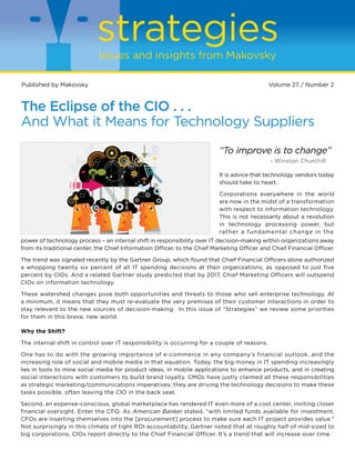 strategies
Issues and insights from Makovsky
Published by Makovsky								

Volume 27 / Number 2

The Eclipse of the CIO . . .
And What it Means for Technology Suppliers
“To improve is to change”
		

- Winston Churchill

It is advice that technology vendors today
should take to heart.
Corporations everywhere in the world
are now in the midst of a transformation
with respect to information technology.
This is not necessarily about a revolution
in technology processing power, but
rather a fundamental change in the
power of technology process – an internal shift in responsibility over IT decision-making within organizations away
from its traditional center, the Chief Information Officer, to the Chief Marketing Officer and Chief Financial Officer.
The trend was signaled recently by the Gartner Group, which found that Chief Financial Officers alone authorized
a whopping twenty six percent of all IT spending decisions at their organizations, as opposed to just five
percent by CIOs. And a related Gartner study predicted that by 2017, Chief Marketing Officers will outspend
CIOs on information technology.
These watershed changes pose both opportunities and threats to those who sell enterprise technology. At
a minimum, it means that they must re-evaluate the very premises of their customer interactions in order to
stay relevant to the new sources of decision-making. In this issue of “Strategies” we review some priorities
for them in this brave, new world.

Why the Shift?
The internal shift in control over IT responsibility is occurring for a couple of reasons.
One has to do with the growing importance of e-commerce in any company’s financial outlook, and the
increasing role of social and mobile media in that equation. Today, the big money in IT spending increasingly
lies in tools to mine social media for product ideas, in mobile applications to enhance products, and in creating
social interactions with customers to build brand loyalty. CMOs have justly claimed all these responsibilities
as strategic marketing/communications imperatives; they are driving the technology decisions to make these
tasks possible, often leaving the CIO in the back seat.
Second, an expense-conscious, global marketplace has rendered IT even more of a cost center, inviting closer
financial oversight. Enter the CFO. As American Banker stated, “with limited funds available for investment,
CFOs are inserting themselves into the [procurement] process to make sure each IT project provides value.”
Not surprisingly in this climate of tight ROI accountability, Gartner noted that at roughly half of mid-sized to
big corporations, CIOs report directly to the Chief Financial Officer. It’s a trend that will increase over time.

 