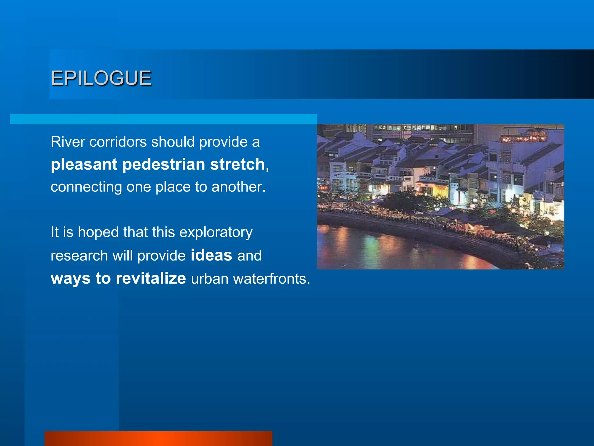 EPILOGUE
River corridors should provide a
pleasant pedestrian stretch,
connecting one place to another.
It is hoped that this exploratory
research will provide ideas and
ways to revitalize urban waterfronts.
 