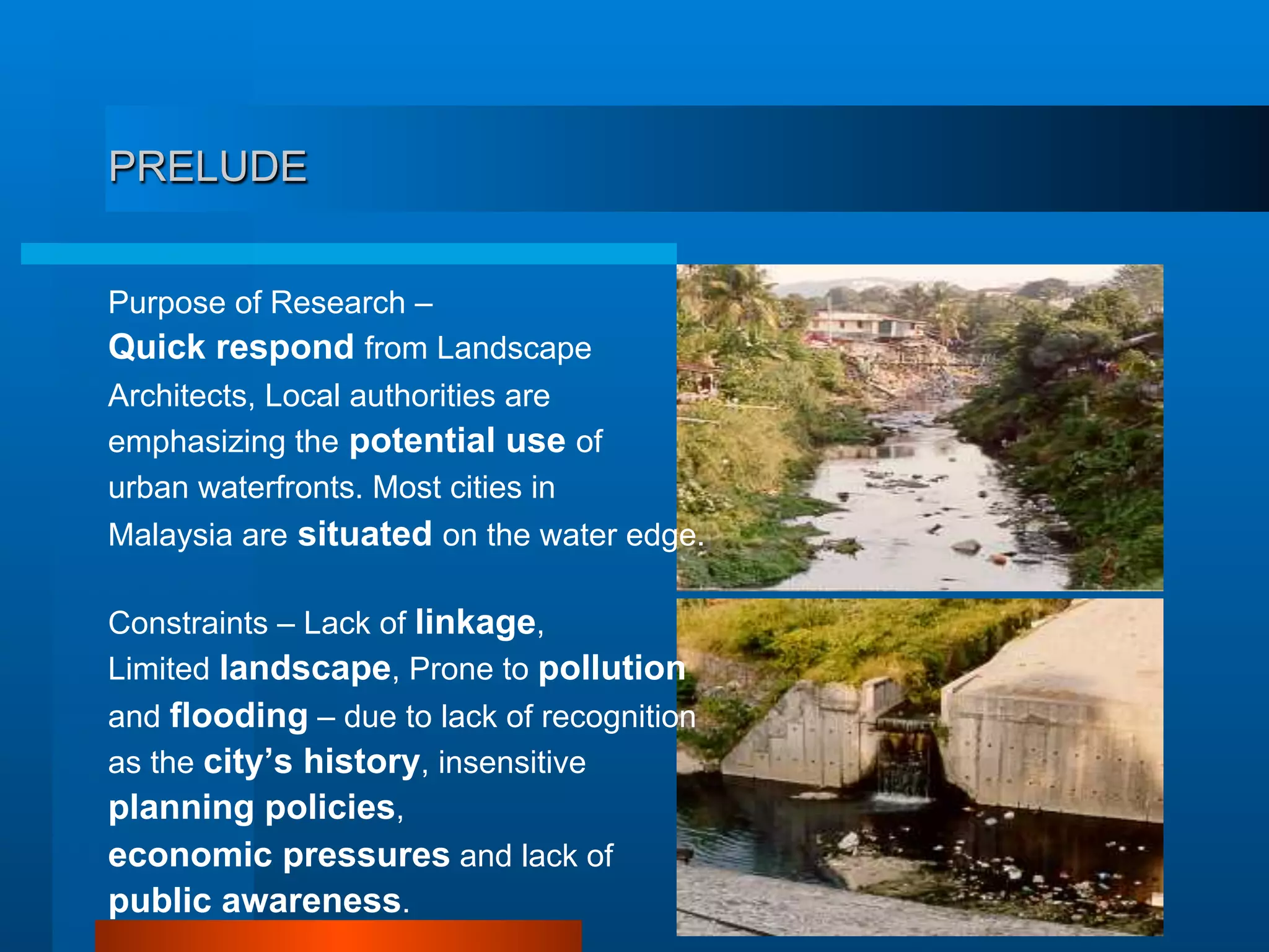 PRELUDE
Purpose of Research –
Quick respond from Landscape
Architects, Local authorities are
emphasizing the potential use of
urban waterfronts. Most cities in
Malaysia are situated on the water edge.
Constraints – Lack of linkage,
Limited landscape, Prone to pollution
and flooding – due to lack of recognition
as the city’s history, insensitive
planning policies,
economic pressures and lack of
public awareness.
 