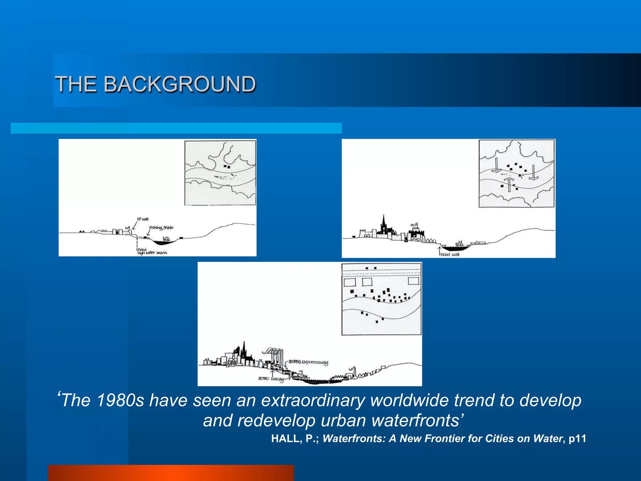 THE BACKGROUND
‘The 1980s have seen an extraordinary worldwide trend to develop
and redevelop urban waterfronts’
HALL, P.; Waterfronts: A New Frontier for Cities on Water, p11
 