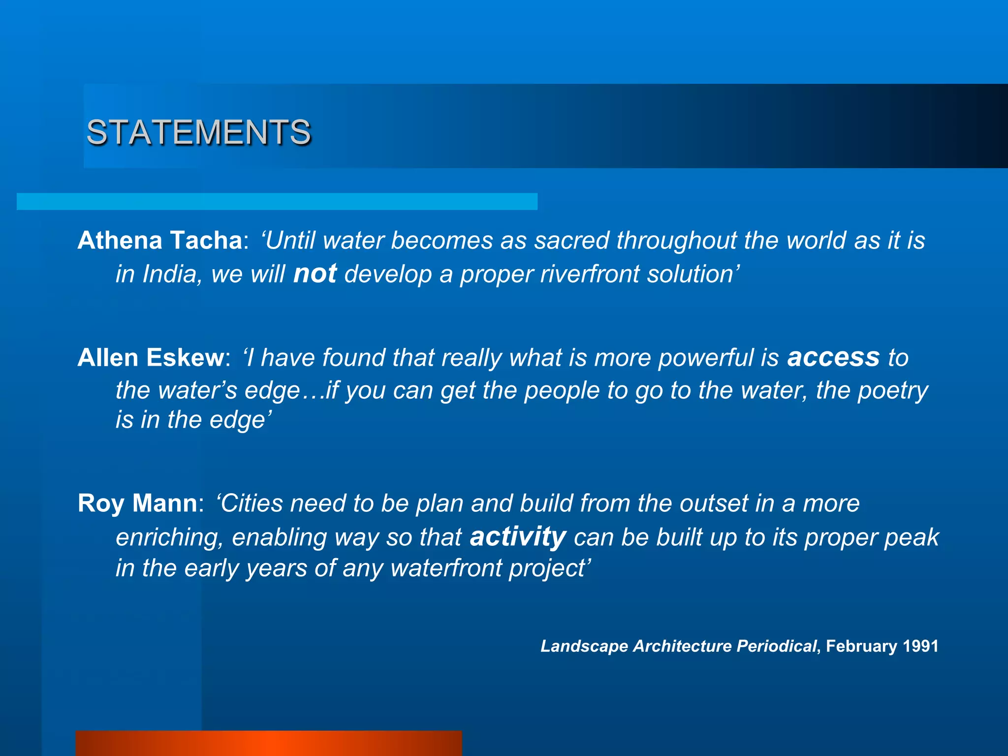 STATEMENTS
Athena Tacha: ‘Until water becomes as sacred throughout the world as it is
in India, we will not develop a proper riverfront solution’
Allen Eskew: ‘I have found that really what is more powerful is access to
the water’s edge…if you can get the people to go to the water, the poetry
is in the edge’
Roy Mann: ‘Cities need to be plan and build from the outset in a more
enriching, enabling way so that activity can be built up to its proper peak
in the early years of any waterfront project’
Landscape Architecture Periodical, February 1991
 