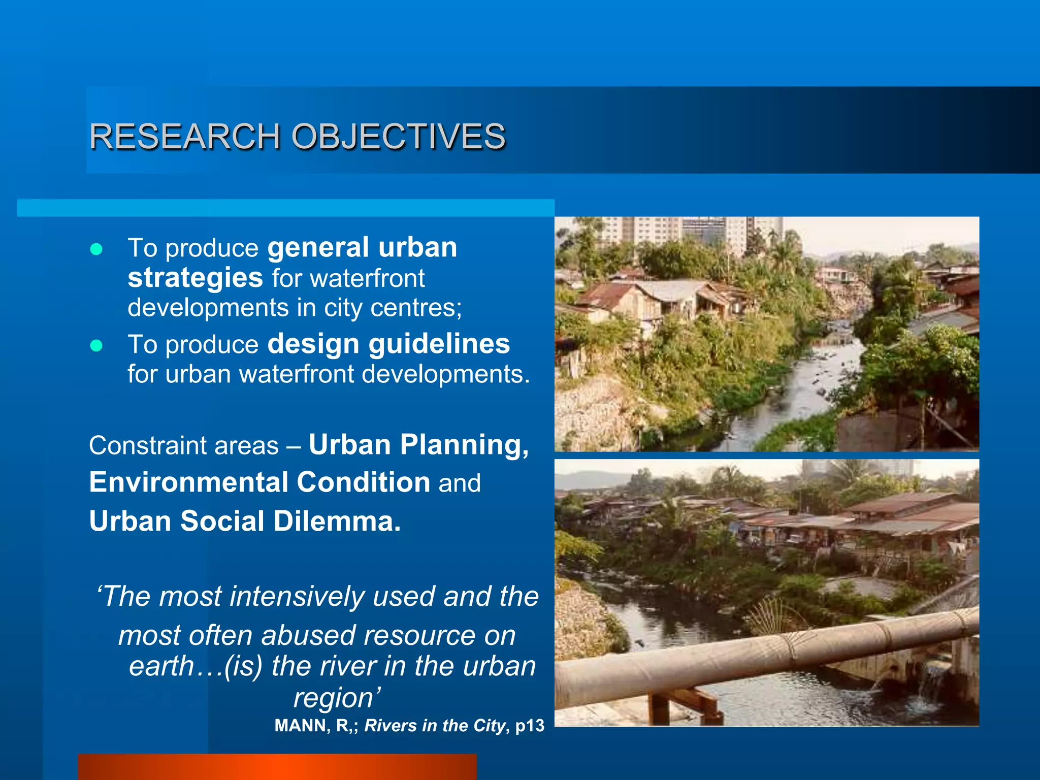 RESEARCH OBJECTIVES
  To produce general urban
strategies for waterfront
developments in city centres;
  To produce design guidelines
for urban waterfront developments.
Constraint areas – Urban Planning,
Environmental Condition and
Urban Social Dilemma.
‘The most intensively used and the
most often abused resource on
earth…(is) the river in the urban
region’
MANN, R,; Rivers in the City, p13
 