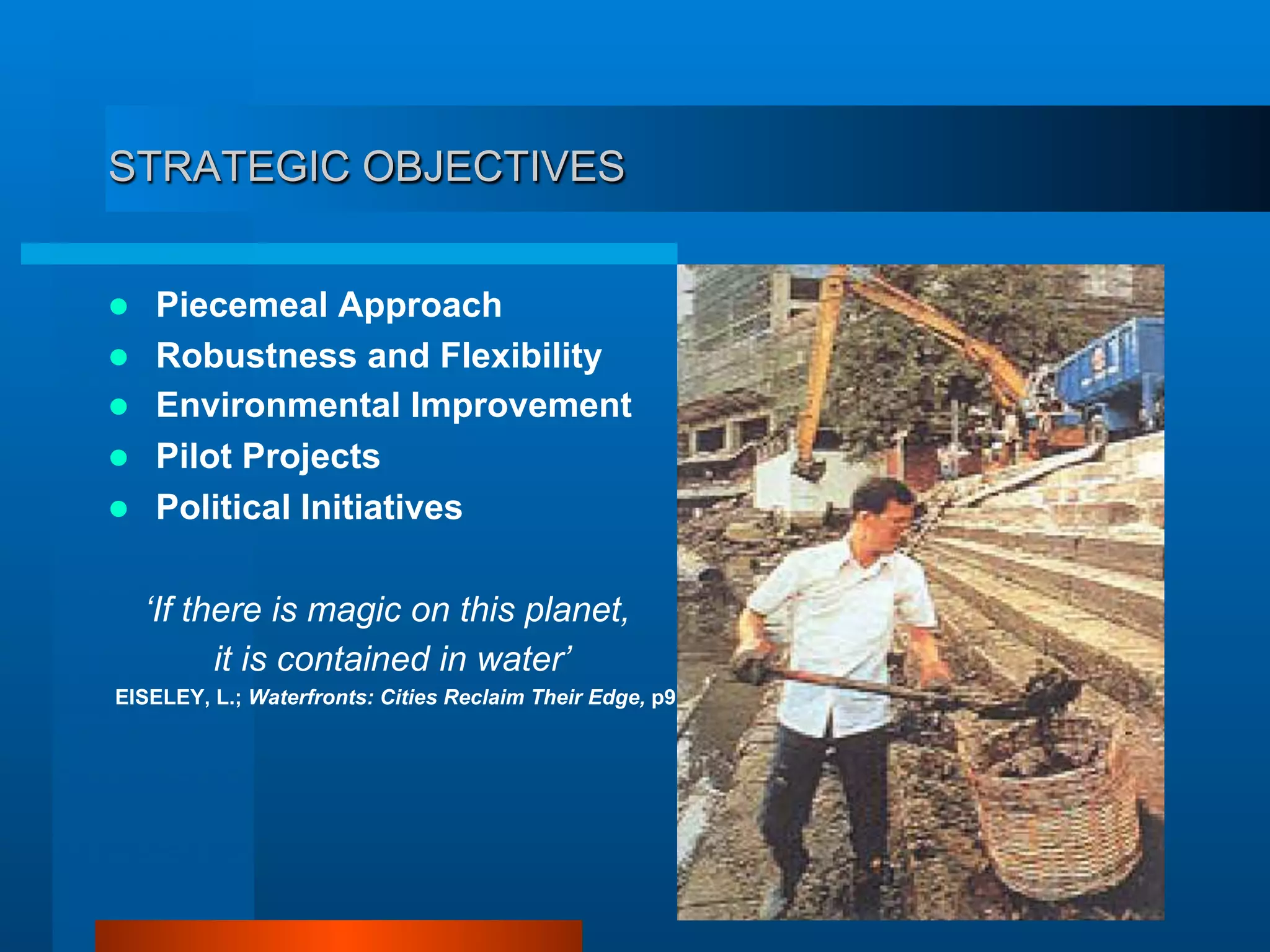 STRATEGIC OBJECTIVES
  Piecemeal Approach
  Robustness and Flexibility
  Environmental Improvement
  Pilot Projects
  Political Initiatives
‘If there is magic on this planet,
it is contained in water’
EISELEY, L.; Waterfronts: Cities Reclaim Their Edge, p9
 