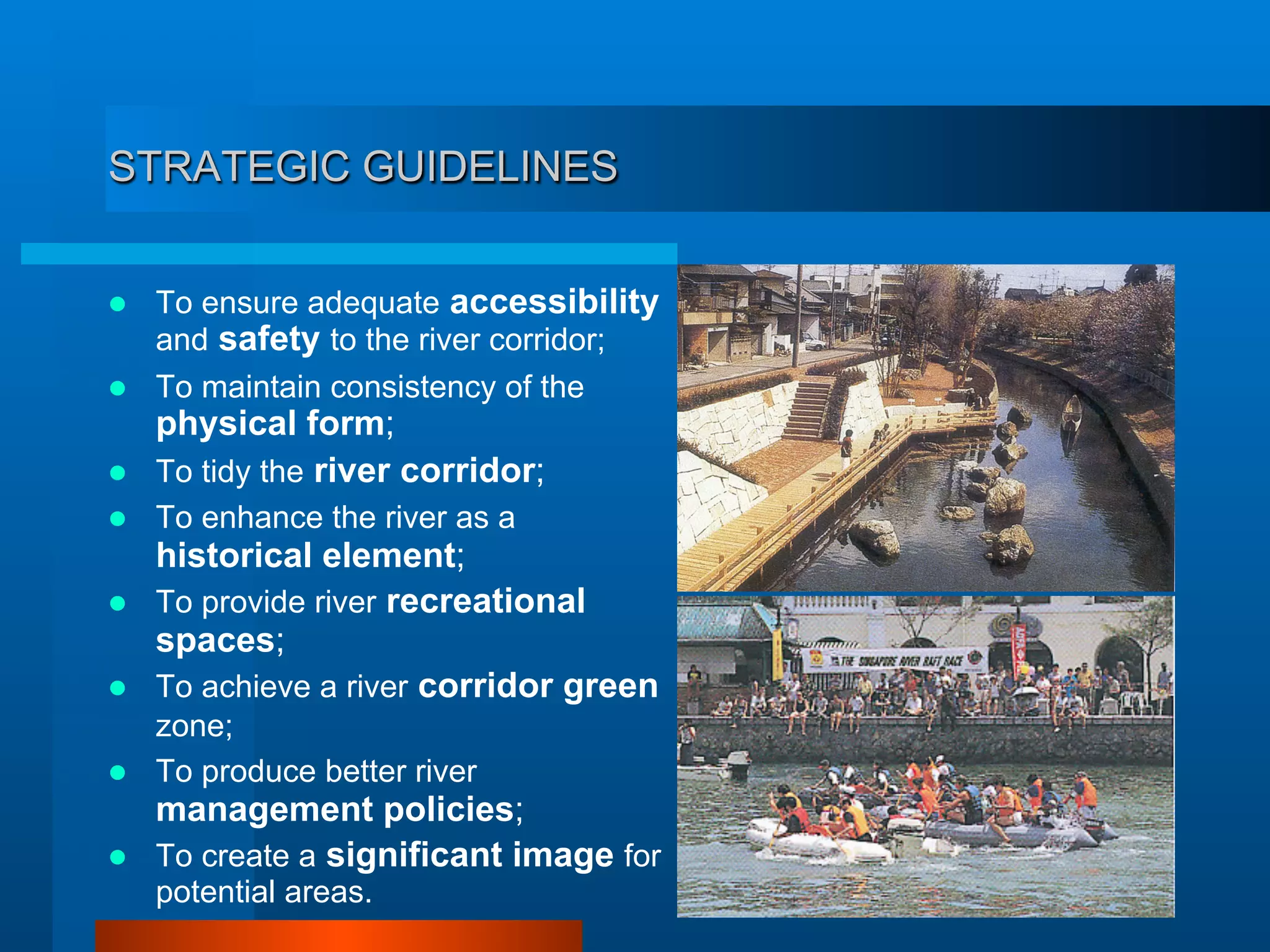 STRATEGIC GUIDELINES
  To ensure adequate accessibility
and safety to the river corridor;
  To maintain consistency of the
physical form;
  To tidy the river corridor;
  To enhance the river as a
historical element;
  To provide river recreational
spaces;
  To achieve a river corridor green
zone;
  To produce better river
management policies;
  To create a significant image for
potential areas.
 